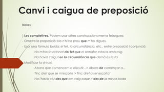 Canvi i caigua de preposició
Notes
) Les completives. Podem usar altres construccions menys feixugues:
- Ometre la preposició: No n'hi ha prou que m'ho digues.
- Usar una fórmula buida: el fet, la circumstància, etc., entre preposició i conjunció:
No m'havia adonat del fet que el semàfor estava amb roig.
No havia caigut en la circumstància que demà és festa
- Modificar la sintaxi:
Abans que comencem a discutir...> Abans de començar a...
Tinc dret que se m'escolte > Tinc dret a ser escoltat
No l'havia vist des que em vaig casar > des de la meua boda
 
