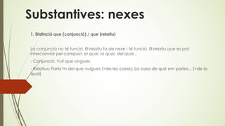 Substantives: nexes
1. Distinció que (conjunció) / que (relatiu)
La conjunció no té funció. El relatiu fa de nexe i té funció. El relatiu que es pot
intercanviar pel compost, el qual, la qual, del qual...
- Conjunció: Vull que vingues.
- Relatius: Parla’m del que vulgues (=de les coses); La casa de què em parles... (=de la
qual)
 