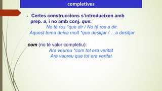• Certes construccions s’introdueixen amb
prep. a, i no amb conj. que:
No té res *que dir / No té res a dir.
Aquest tema deixa molt *que desitjar / …a desitjar
completives
com (no té valor completiu):
Ara veureu *com tot era veritat
Ara veureu que tot era veritat
 