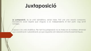 Juxtaposició
La juxtaposició, és la unió asindètica, sense nexe. Pot unir una oració composta,
Decideix-te aviat; Espere que vingues; o or. independents: El tren partí, vaig sentir
notalgia.
S'oposa a la unió sindètica. Per tant la juxtaposició no es troba en la mateixa dimensió
que coordinació i subordinació, ja que aquestes són relacions sintacticosemàntiques.
 