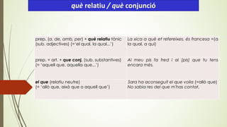 prep. (a, de, amb, per) + què relatiu tònic
(sub. adjectives) (=‘el qual, la qual...’)
La xica a què et refereixes, és francesa =(a
la qual, a qui)
prep. + art. + que conj. (sub. substantives)
(= ‘aquell que, aquella que...’)
Al meu pis fa fred i al [pis] que tu tens
encara més.
el que (relatiu neutre)
(= ‘allò que, això que o aquell que’)
Sara ha aconseguit el que volia (=allò que)
No sabia res del que m'has contat.
què relatiu / què conjunció
 