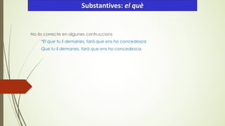 No és correcte en algunes contruccions
*El que tu li demanes, farà que ens ho concedesca
Que tu li demanes, farà que ens ho concedesca.
Substantives: el què
 