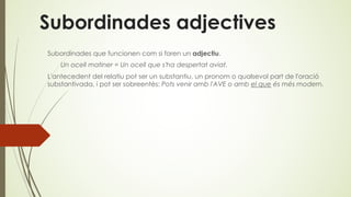 Subordinades adjectives
Subordinades que funcionen com si foren un adjectiu.
Un ocell matiner = Un ocell que s'ha despertat aviat.
L'antecedent del relatiu pot ser un substantiu, un pronom o qualsevol part de l'oració
substantivada, i pot ser sobreentès: Pots venir amb l'AVE o amb el que és més modern.
 