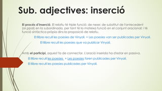 Sub. adjectives: inserció
El procés d’inserció. El relatiu té triple funció: de nexe; de substitut de l'antecedent
(or.ppal) en la subordinada, per tant té la mateixa funció en el conjunt oracional; i té
funció sintàctica pròpia dins la proposició de relatiu.
El llibre recull les poesies de Vinyoli. + Les poesies van ser publicades per Vinyoli.
El llibre recull les poesies que va publicar Vinyoli.
Amb el participi, aquest fa de connector. L'oració inserida ha d'estar en passiva.
El llibre recull les poesies + Les poesies foren publicades per Vinyoli.
El llibre recull les poesies publicades per Vinyoli.
 