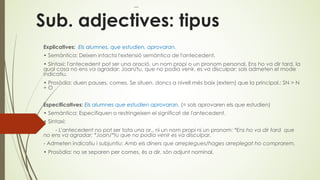 Sub. adjectives: tipus
Explicatives: Els alumnes, que estudien, aprovaran.
• Semàntica: Deixen intacta l'extensió semàntica de l'antecedent.
• Sintaxi: l'antecedent pot ser una oració, un nom propi o un pronom personal. Ens ho va dir tard, la
qual cosa no ens va agradar; Joan/tu, que no podia venir, es va disculpar; sols admeten el mode
indicatiu.
• Prosòdia: duen pauses, comes. Se situen, doncs a nivell més baix (extern) que la principal.: SN > N
+ O
Especificatives: Els alumnes que estudien aprovaran. (= sols aprovaren els que estudien)
• Semàntica: Especifiquen o restringeixen el significat de l'antecedent.
• Sintaxi:
- L'antecedent no pot ser tota una or., ni un nom propi ni un pronom: *Ens ho va dir tard que
no ens va agradar; *Joan/*tu que no podia venir es va disculpar.
- Admeten indicatiu i subjuntiu: Amb els diners que arreplegues/hages arreplegat ho comprarem.
• Prosòdia: no se separen per comes, és a dir, són adjunt nominal.
 