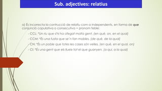 a) És incorrecta la contrucció de relatiu com a independents, en forma de que
conjunció copulativa o consecutiva + pronom feble:
- CCL: *Un riu que s'hi ha ofegat molta gent. (en què, on, en el qual)
- CCM: *És una fusta que se’n fan mobles. (de què, de la qual)
- CN: *És un poble que totes les cases són velles. (en què, en el qual, on)
- CI: *És una gent que els llueix tot el que guanyen. (a qui, a la qual)
Sub. adjectives: relatius
 