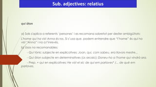 qui àton
a) Sols s'aplica a referents ‘persones’ i es recomana sobretot per desfer ambigüitats:
L'home qui ha vist Anna és ros. Si s’usa que, podem entrendre que “l’home” és qui ha
vist “Anna” i no a l’inrevés.
b) Usos no recomanables:
- Qui tònic subjecte en explicatives: Joan, qui, com sabeu, era llavors mestre...
- Qui àton subjecte en determinatives (ús arcaic): Doneu-ho a l'home qui vindrà ara.
- Prep. + qui en explicatives: He vist el xic de qui em parlaves* /... de què em
parlaves.
Sub. adjectives: relatius
 
