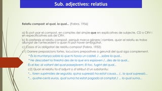 Relatiu compost: el qual, la qual... (Fabra, 1956)
a) Es pot usar el compost, en comptes del simple que en explicatives de subjecte, CD o CRV i
en especificatives sols de CRV.
b) Es prefereix el relatiu compost, perquè marca gènere i nombre, quan el relatiu es troba
allunyat de l'antecedent o quan hi pot haver ambigüitat.
c) Casos d’ús obligatori de relatiu compost (Fabra, 1932):
c1) Darrere preposicions fortes, locucions prepositives o gerundi del qual siga complement.
* És la muntanya sobre la que hi havia un castell. / ...sobre la qual...
* He descobert la finestra des de la que ens espiaven /...des de la qual...
És el llac al voltant del qual passejàvem; El foc, fugint del qual...
c2) Quan el relatiu fa d’adjunt o d’atribut d’un substantiu:
*... foren suprimides de seguida, quina supressió ha estat causa... /.. la qual supressió...
*... quatre-cents euros, qual suma ha estat pagada al comptat./ ... la qual suma...
Sub. adjectives: relatius
 