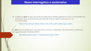 a) L'adjectiu quin es pot convertir en proposició relativa donant-li com a antecedent el
substantiu que acompanya precedit de l'article definit (construcció no
recomanable):
?No m'han dit quin llibre volien / No m'han dit el llibre que volien.
b) quin pot acompanyar una peça que no és un substantiu. Es recomana substituir-lo
per que precedit d'article definit:
Demana'ls quin volen. > Demana'ls el que volen.
Nexes interrogatius o exclamatius
 