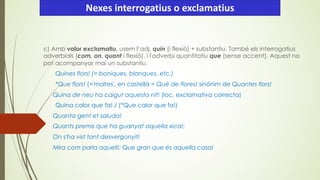 c) Amb valor exclamatiu, usem l’adj. quin (i flexió) + substantiu. També els interrogatius
adverbials (com, on, quant i flexió), i l'adverbi quantitatiu que (sense accent). Aquest no
pot acompanyar mai un substantiu.
Quines flors! (= boniques, blanques, etc.)
*Que flors! (='moltes', en castellà = Qué de flores! sinónim de Quantes flors!
Quina de neu ha caigut aquesta nit! (loc. exclamativa correcta)
Quina calor que fa! / (*Que calor que fa!)
Quanta gent et saluda!
Quants premis que ha guanyat aquella xica!;
On s'ha vist tant desvergonyit!
Mira com parla aquell!; Que gran que és aquella casa!
Nexes interrogatius o exclamatius
 