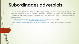 Subordinades adverbials
Les adverbials circumstancials es defineixen per l'equivalència funcional i distribucional
amb els adverbis o Sadv (locatiu, temporal, modal). En canvi les adverbials no
circumstancials, no equivalen a adverbis, i només admeten alternança amb sintagmes
preposicionals:
Sentí l'empenta d'algú mentre pujava al tren. (=aleshores). TEMPS
No he anat a classe perquè estava refredada. (= a causa d'un refredat). CAUSAL
 