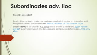 Subordinades adv. lloc
Inserció i antecedent
Principal i subordinada unides comparteixen referència locativa: la primera l'especifica,
la segona la reitera amb el relatiu on: Joan viu a Xàtiva, on s'ha comprat un pis.
L'antecedent pot ser un Sadv: A la plaça on ens reunim; o un adverbi, Allí on havíem
quedat, o pot restar implícit, si no és necessari o per la seua indeterminació: Aniré on tu
diràs.
 
