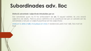 Subordinades adv. lloc
Distinció adverbials i adjectivals introduïdes per on
Són adverbials quan no hi ha antecedent de on. Si aquest existeix, és una oració
adjectiva de relatiu. Però la prova definitiva és la substitució bé per un adverbi (en les
adverbials) o bé per un adjectiu/participi (en les adjectives):
Aniré on tu diràs (=allí); A la plaça on vivia (= residencial, però mai =allí), feia molt de
fred.
 
