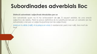 Subordinades adverbials lloc
Distinció adverbials i adjectivals introduïdes per on
Són adverbials quan no hi ha antecedent de on. Si aquest existeix, és una oració
adjectiva de relatiu. Però la prova definitiva és la substitució bé per un adverbi (en les
adverbials) o bé per un adjectiu/participi (en les adjectives):
Aniré on tu diràs (=allí); A la plaça on vivia (= residencial, però mai =allí), feia molt de
fred.
 