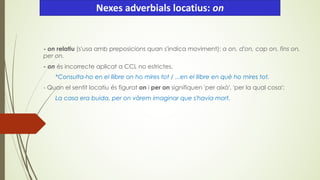 - on relatiu (s'usa amb preposicions quan s'indica moviment): a on, d'on, cap on, fins on,
per on.
- on és incorrecte aplicat a CCL no estrictes.
*Consulta-ho en el llibre on ho mires tot / ...en el llibre en què ho mires tot.
- Quan el sentit locatiu és figurat on i per on signifiquen 'per això', 'per la qual cosa':
La casa era buida, per on vàrem imaginar que s'havia mort.
Nexes adverbials locatius: on
 