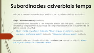 Subordinades adverbials temps
Indiquen el moment en què ha estat realitzada l'acció del verb de l'oració principal.
Temps i mode dels verbs (normativa)
idea d'anterioritat respecte a l'eix temporal marcat pel verb ppal. S’utilitza el futur
(d'indicatiu) o el present de subjuntiu (o els compostos respectius) en la subordinada (el
castellà sols usa subjuntiu).
Quan vindràs, en parlarem (indicatiu) / Quan vingues, en parlarem. (subjuntiu)
Així que et telefonarà, avisa'm (indicatiu) / Així que et telefone, avisa'm (subjuntiu)
Tanmateix, en les subordinades introduïdes per abans que, s'empra el subjuntiu: Abans
que vinga el professor, acabarem els deures.
 