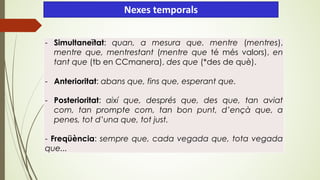 Nexes temporals
- Simultaneïtat: quan, a mesura que. mentre (mentres),
mentre que, mentrestant (mentre que té més valors), en
tant que (tb en CCmanera), des que (*des de què).
- Anterioritat: abans que, fins que, esperant que.
- Posterioritat: així que, després que, des que, tan aviat
com, tan prompte com, tan bon punt, d’ençà que, a
penes, tot d’una que, tot just.
- Freqüència: sempre que, cada vegada que, tota vegada
que...
 