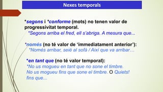 *segons i *conforme (mots) no tenen valor de
progressivitat temporal.
*Segons arriba el fred, ell s’abriga. A mesura que...
*només (no té valor de ‘immediatament anterior’):
*Només arribar, seié al sofà / Així que va arribar…
Nexes temporals
*en tant que (no té valor temporal):
*No us mogueu en tant que no sone el timbre.
No us mogueu fins que sone el timbre. O Quiets!
fins que...
 