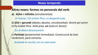 Altres nexes: formes no personals del verb:
a) Al/en + infinitiu (simultaneïtat):
A l'entrar / En entrar Pere, es despertà Laia.
b) (En) + gerundi (ablatiu absolut, simultaneïtat): Venint pel carrer
m'he trobat Pere. Amb prep. en (està en desús):
En arribant descansarem.
c) Participi (posterioritat immediata). Construcció de baix
rendiment, però correcta:
Acabada la reunió, ens en vam anar.
Nexes temporals
 
