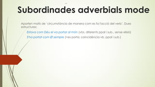 Subordinades adverbials mode
Aporten matís de ‘circumstància de manera com es fa l'acció del verb’. Dues
estructures:
Estava com Déu el va portar al món (vbs. diferents ppal i sub., sense elisió)
S'ha portat com Ø sempre (=es porta; coincidència vb. ppal i sub.)
 