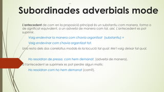 Subordinades adverbials mode
L'antecedent de com en la proposició principal és un substantiu com manera, forma o
de significat equivalent, o un adverbi de manera com tal, així. L'antecedent es pot
suprimir.
Vaig endevinar la manera com s'havia organitzat (substantiu) =
Vaig endevinar com s'havia organtizat tot.
Una resta dels dos correlatius modals és la locució tal qual: Me'l vaig deixar tal qual.
Ho resoldran de pressa, com hem demanat. (adverbi de manera).
Si l'antecedent se suprimeix es pot perdre algun matís:
Ho resoldran com ho hem demanat (com?).
 