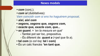 • com (conj.);
• com si (dubitatives):
Vam coincidir com si ens ho haguérem proposat.
• així, així com
• segons, segons que, segons com,
• exacte que, exacte com, que...
• en quant. = ’en la mesura en què’
- També pot ser loc, prepositiva.
- És diferent de: quant a (=pel que fa a).
• tal com (o col·loq: tal i com)
• És un calc francès *en tant que.
Nexes modals
 
