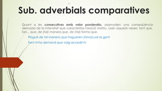 Sub. adverbials comparatives
Quant a les consecutives amb valor ponderatiu, assenyalen una conseqüència
derivada de la intensitat que caracteritza l'oració matriu. Usen aquests nexes: tant que,
tan... que, de (tal) manera que, de (tal) forma que.
Plogué de tal manera que hagueren d'evacuar la gent
Tant m'ho demanà que vaig accedir-hi
 