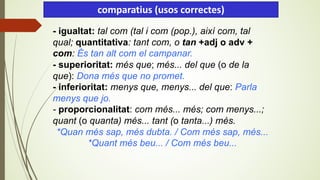 - igualtat: tal com (tal i com (pop.), així com, tal
qual; quantitativa: tant com, o tan +adj o adv +
com: És tan alt com el campanar.
- superioritat: més que; més... del que (o de la
que): Dona més que no promet.
- inferioritat: menys que, menys... del que: Parla
menys que jo.
- proporcionalitat: com més... més; com menys...;
quant (o quanta) més... tant (o tanta...) més.
*Quan més sap, més dubta. / Com més sap, més...
*Quant més beu... / Com més beu...
comparatius (usos correctes)
 