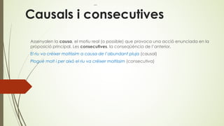 Causals i consecutives
Assenyalen la causa, el motiu real (o possible) que provoca una acció enunciada en la
proposició principal. Les consecutives, la conseqüència de l’anterior.
El riu va crèixer moltíssim a causa de l’abundant pluja (causal)
Plogué molt i per això el riu va crèixer moltíssim (consecutiva)
 