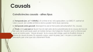 Causals
Coindicències causals - altres tipus
a) Temporals (en, a l' + infinitiu): En entrar el rei, tots aplaudiren. La GIEC17, admet el
valor causal. (en anàlisi sintàtica doncs poden tenir dues opcions).
b) Temporals amb gerundi: Manejant-lo així el trencaràs (simultaneïtat i tb. causa).
c) Finals amb per/per a: Quan l'acció del verb de la subordinada és la causa de l'acció
del verb de la principal, però al mateix temps n'és l'objecte: Havíem anat a Girona per
veure el nostre pare. ‘Veure el pare’ és la causa del viatge, però la finalitat d'anar a
Girona és veure el pare. En aquests casos, usem la prep. per, i no per a com seria
preceptiu per a les que són clarament finals.
 