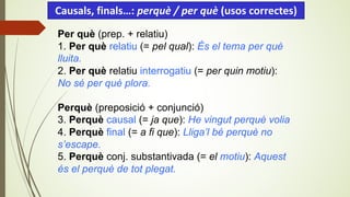 Per què (prep. + relatiu)
1. Per què relatiu (= pel qual): És el tema per què
lluita.
2. Per què relatiu interrogatiu (= per quin motiu):
No sé per què plora.
Perquè (preposició + conjunció)
3. Perquè causal (= ja que): He vingut perquè volia
4. Perquè final (= a fi que): Lliga’l bé perquè no
s’escape.
5. Perquè conj. substantivada (= el motiu): Aquest
és el perquè de tot plegat.
Causals, finals…: perquè / per què (usos correctes)
 