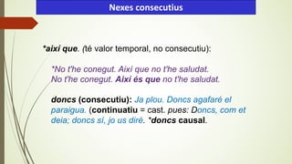 *així que. (té valor temporal, no consecutiu):
*No t'he conegut. Així que no t'he saludat.
No t'he conegut. Així és que no t'he saludat.
doncs (consecutiu): Ja plou. Doncs agafaré el
paraigua. (continuatiu = cast. pues: Doncs, com et
deia; doncs sí, jo us diré. *doncs causal.
Nexes consecutius
 