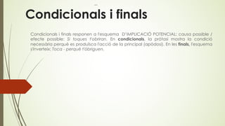 Condicionals i finals
Condicionals i finals responen a l'esquema D’IMPLICACIÓ POTENCIAL: causa possible /
efecte possible: Si toques t'obriran. En condicionals, la pròtasi mostra la condició
necessària perquè es produïsca l'acció de la principal (apòdosi). En les finals, l'esquema
s'inverteix: Toca - perquè t'òbriguen.
 