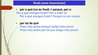 • per a què (no és final) > perquè, per a:
Per a què menges fruita? Per a estar sa
Per a què menges fruita? Perquè no em renyen
• per tal de què:
Posa més pebre perquè estiga més picant.
Posa més pebre per tal que estiga més picant.
finals (usos incorrectes)
 