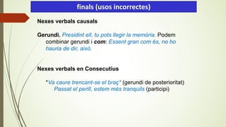 Nexes verbals causals
Gerundi. Presidint ell, tu pots llegir la memòria. Podem
combinar gerundi i com: Essent gran com és, no ho
hauria de dir, això.
Nexes verbals en Consecutius
*Va caure trencant-se el braç* (gerundi de posterioritat)
Passat el perill, estem més tranquils (participi)
finals (usos incorrectes)
 