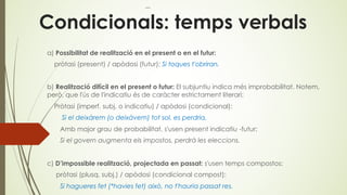 Condicionals: temps verbals
a) Possibilitat de realització en el present o en el futur:
pròtasi (present) / apòdosi (futur): Si toques t'obriran.
b) Realització difícil en el present o futur: El subjuntiu indica més improbabilitat. Notem,
però, que l'ús de l'indicatiu és de caràcter estrictament literari:
Pròtasi (imperf. subj. o indicatiu) / apòdosi (condicional):
Si el deixàrem (o deixàvem) tot sol, es perdria.
Amb major grau de probabilitat, s'usen present indicatiu -futur:
Si el govern augmenta els impostos, perdrà les eleccions.
c) D’impossible realització, projectada en passat: s'usen temps compostos:
pròtasi (plusq. subj.) / apòdosi (condicional compost):
Si hagueres fet (*havies fet) això, no t'hauria passat res.
 