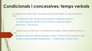 Condicionals i concessives: temps verbals
En l'apòdosi de condicionals i concessives (o de sentit similar), no s'usa mai el plusq.
subj.:
*Si hagueres fet això, hauríem pogut arreglar-ho (haguérem pogut*)
Ho hauries pogut fer més bé! (1a part implícita) (hagueres pogut*)
Encara que..; Per més que...
També s'usa el condicional en condicionals en alguns verbs modals com deure o
voler:
Debiste (o deberías) haberte quedado en casa / T'hauries d'haver quedat a casa
Quisiera (o querria) poder ayudarte pero... / Voldria poder-te ajudar, però...
 