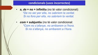 • a, de + no + infinitiu (no té valor condicional):
*De no ser per ella, no sabríem la veritat.
Si no fora per ella, no sabríem la veritat.
• com + subjuntiu (no té valor condicional:
*Com no s’afanye, no arribarem a l’hora.
Si no s’afanya, no arribarem a l’hora.
condicionals (usos incorrectes)
 