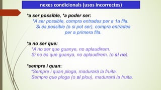 *a ser possible, *a poder ser:
*A ser possible, compra entrades per a 1a fila.
Si és possible (o si pot ser), compra entrades
per a primera fila.
*a no ser que:
*A no ser que guanye, no aplaudirem.
Si no és que guanya, no aplaudirem. (o si no).
*sempre i quan:
*Sempre i quan ploga, madurarà la fruita.
Sempre que ploga (o si plou), madurarà la fruita.
nexes condicionals (usos incorrectes)
 
