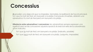 Concessius
Assenyalen una objecció que no impedeix, tanmateix, la realització de l'acció principal.
Tot i que fa molt de fred, em banyaré a la platja; Si el procés s'inverteix, obtenim una
adversativa: Fa molt de fred però em banyaré a la platja.
Diferència entre adversatives i concessives: les adversatives sempre expressen una
oposició real i en les concessives aquesta oposició és real si el verb de la subordinada
va en indicatiu:
Tot i que fa molt de fred, em banyaré a la platja; (indicatiu, possible)
Tot i que faça molt de fred, em banyaré a la platja. (subjuntiu, impossible)
 