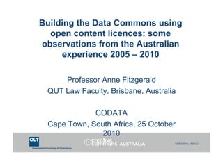 Queensland University of Technology
CRICOS No. 00213J
Building the Data Commons using
open content licences: some
observations from the Australian
experience 2005 – 2010
Professor Anne Fitzgerald
QUT Law Faculty, Brisbane, Australia
CODATA
Cape Town, South Africa, 25 October
2010
AUSTRALIA
 