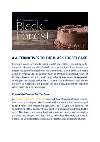 4 ALTERNATIVES TO THE BLACK FOREST CAKE
Premium cakes are made using exotic ingredients, including nuts,
imported chocolates, dehydrated fruits, and spices. Also, bakers use
butter instead of margarine or oil. Sometimes, these cakes are made
using alternatives to plain flour, such as almond or coconut flour. At
Greatest Bakery, we sell a wide range of premium cakes in Nagercoil.
While you can always order fresh cream cakes and even ask for online
delivery in Nagercoil, we present to you a few options to consider
when ordering a birthday cake:
Chocolate Dream Truffle Cake
A chocolate dream truffle cake is very different from a chocolate cake,
the latter is a simple cake layered with chocolate buttercream and
topped with rich chocolate ganache. But if you are looking for
something deathly decadent, you must try our chocolate dream truffle
cake. The layers are assembled with custard and then covered in
ganache and chocolate chips. And to complete the look, the cake is
decorated with delectable chocolate rosettes and chocolate shards.
 