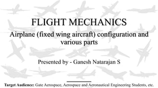 FLIGHT MECHANICS
Airplane (fixed wing aircraft) configuration and
various parts
Presented by - Ganesh Natarajan S
Target Audience: Gate Aerospace, Aerospace and Aeronautical Engineering Students, etc.
 