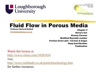 Fluid Flow in Porous Media Professor Richard Holdich R.G.Holdich@Lboro.ac.uk Chapter 2 Darcy’s law Kozeny Carman Modified Reynolds number Friction factor plot - Carman & Ergun Deep bed filtration Fluidisation Watch this lecture at http://www.vimeo.com/10201454 Visit;http://www.midlandit.co.uk/particletechnology.htm for further resources. 