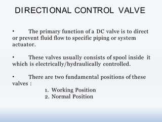 DIRECTIONAL CONTROL VALVE
• The primary function of a DC valve is to direct
or prevent fluid flow to specific piping or system
actuator.
• These valves usually consists of spool inside it
which is electrically/hydraulically controlled.
• There are two fundamental positions of these
valves :
1. Working Position
2. Normal Position
 