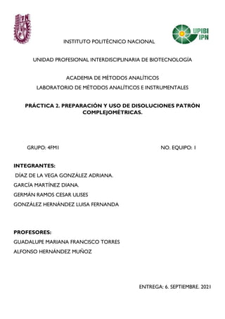 INSTITUTO POLITÉCNICO NACIONAL
UNIDAD PROFESIONAL INTERDISCIPLINARIA DE BIOTECNOLOGÍA
ACADEMIA DE MÉTODOS ANALÍTICOS
LABORATORIO DE MÉTODOS ANALÍTICOS E INSTRUMENTALES
PRÁCTICA 2. PREPARACIÓN Y USO DE DISOLUCIONES PATRÓN
COMPLEJOMÉTRICAS.
GRUPO: 4FM1 NO. EQUIPO: 1
INTEGRANTES:
DÍAZ DE LA VEGA GONZÁLEZ ADRIANA.
GARCÍA MARTÍNEZ DIANA.
GERMÁN RAMOS CESAR ULISES
GONZÁLEZ HERNÁNDEZ LUISA FERNANDA
PROFESORES:
GUADALUPE MARIANA FRANCISCO TORRES
ALFONSO HERNÁNDEZ MUÑOZ
ENTREGA: 6. SEPTIEMBRE. 2021
 