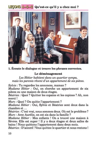 Qu’est-ce qu’il y a chez moi ?
a
1. Ecoute le dialogue et trouve les phrases correctes.
Le déménagement
Les Hétier habitent dans un quartier sympa,
mais les parents rêvent d’un appartement de six pièces.
Sylvie : Tu regardes les annonces, maman ?
Madame Hétier : Oui, on cherche un appartement de six
pièces ou une maison de deux étages.
Béatrice : Quoi ? Quitter les copains et les copines ? Ah, non
merci !
Marc : Quoi ? On quitte l’appartement ?
Madame Hétier : Oui, Sylvie et Béatrice sont deux dans la
chambre e t ...
Béatrice : C’est vrai, nous sommes deux. Où est le problème ?
Marc : Avec Aurélie, on est six dans la famille ?
Madame Hétier : Mes enfants ! On a trouvé une maison à
Sèvres. Elle est super ! Il y a deux étages et deux salles de
bains ! Nous quittons l’appartement dans deux mois.
Béatrice : D’accord ! Vous quittez le quartier et nous restons !
10
 