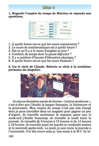 1. Regarde l’emploi du temps de Martine et réponds aux
questions.
# 4 J v
fAJ0
Mt«
w A .frf
Tr à t *
tt 4. iff
t i à Jr f
frtXÇAÏ,
tSKJrf
N i
Mi
*Si
rsA
№i
V
1. A quelle heure est-ce que les cours commencent ?
2. Le cours de mathématiques est à quelle heure ?
3. Est-ce qu’il y a le cours d’anglais ce jour ?
4. Combien de temps dure la pause-déjeuner ?
5. Il y a combien d’heures d’éducation physique ?
6. A quelle heure est-ce que les cours finissent ?
2. Lis le récit de Claude. Réécris ce récit à la troisième
personne du singulier.
Je suis en deuxième année de licence « Lettres modernes »,
c’est-à-dire que j ’étudie la langue française, la littérature et
la grammaire. Mon emploi du temps n’est pas très chargé
donc je peux travailler dans un magasin pour gagner un peu
d’argent. Je travaille seulement la semaine parce que le
week-end j ’étudie beaucoup. Je travaille le lundi toute la
journée. Je travaille de 8 heures à 13 heures et de 14 heures
à 19 heures. Je travaille aussi les mardis et vendredis matins
et le mercredi après-midi. Le jeudi, je suis toute la journée à
l’université. J’ai des cours mais je vais aussi à la B.U (la bi­
100
 