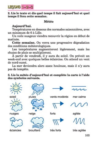 Ü -i-S
2. Lis le texte et dis quel temps il fait aujourd’hui et quel
temps il fera cette semaine.
Météo
Aujourd’hui.
Températures en dessous des normales saisonnières, avec
un minimum de 6 à Lille.
Un voile nuageux viendra recouvrir la région en début de
matinée.
Cette semaine. On verra une progressive dégradation
des conditions météorologiques.
Les températures augmenteront légèrement, mais les
chutes de pluie se multiplieront.
A partir de vendredi, il y aura du soleil. On prévoit un
week-end avec quelques belles éclaircies. On attend un vent
de nord-ouest.
La mer deviendra alors assez houleuse, mais il n’y aura
pas de tempête.
3. Lis la météo d’aujourd’hui et complète la carte à l’aide
des symboles suivants.
H
soleil
6
nuages
pluies vents modérés
neige forts
mer calme
agitée
^ 3 C p w * / I M
éclaircies brouillard très forts très agitée
103
 