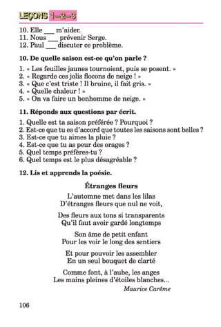 10. Elle m’aider.
11. Nous prévenir Serge.
12. Paul discuter ce problème.
10. De quelle saison est-ce qu’on parle ?
1. « Les feuilles jaunes tournoient, puis se posent. »
2. « Regarde ces jolis flocons de neige ! »
3. « Que c’est triste ! Il bruine, il fait gris. »
4. « Quelle chaleur ! »
5. « On va faire un bonhomme de neige. »
11. Réponds aux questions par écrit.
1. Quelle est ta saison préférée ? Pourquoi ?
2. Est-ce que tu es d’accord que toutes les saisons sont belles ?
3. Est-ce que tu aimes la pluie ?
4. Est-ce que tu as peur des orages ?
5. Quel temps préfères-tu ?
6. Quel temps est le plus désagréable ?
12. Lis et apprends la poésie.
a
Etranges fleurs
L’automne met dans les lilas
D’étranges fleurs que nul ne voit,
Des fleurs aux tons si transparents
Qu’il faut avoir gardé longtemps
Son âme de petit enfant
Pour les voir le long des sentiers
Et pour pouvoir les assembler
En un seul bouquet de clarté
Comme font, à l’aube, les anges
Les mains pleines d’étoiles blanches...
Maurice Carême
106
 